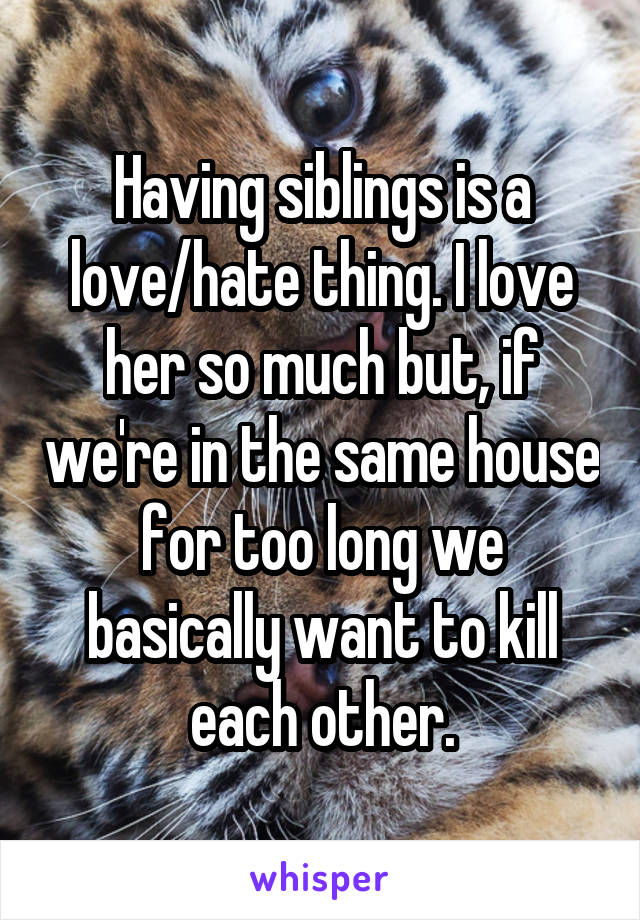 Having siblings is a love/hate thing. I love her so much but, if we're in the same house for too long we basically want to kill each other.