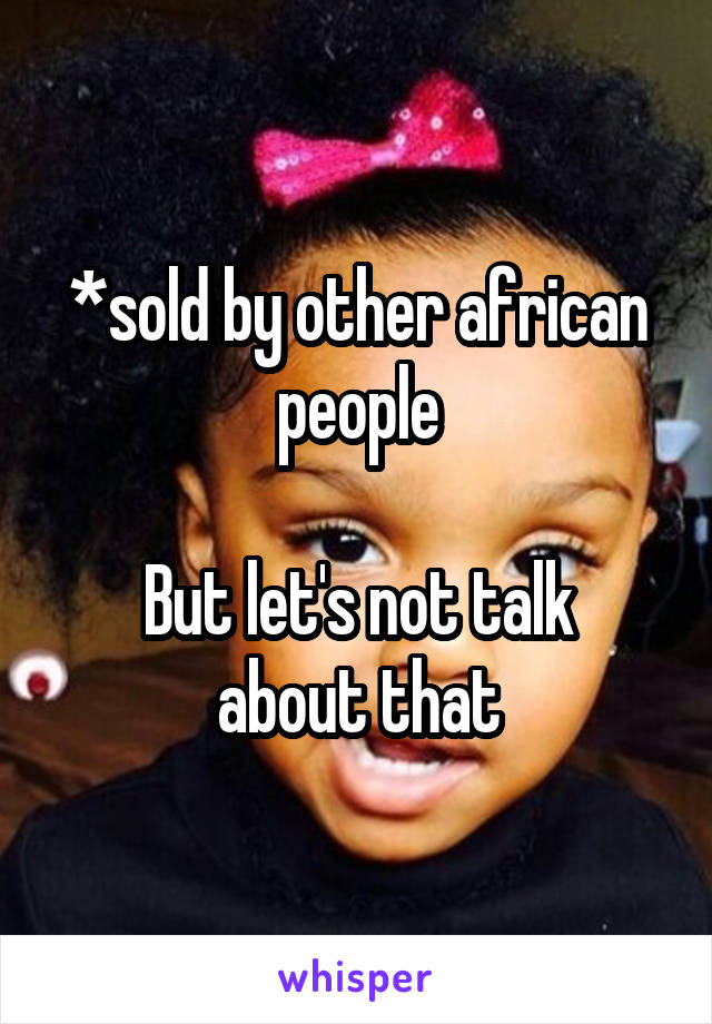 *sold by other african people

But let's not talk about that