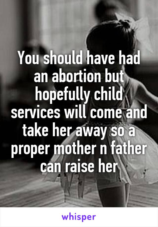 You should have had an abortion but hopefully child services will come and take her away so a proper mother n father can raise her