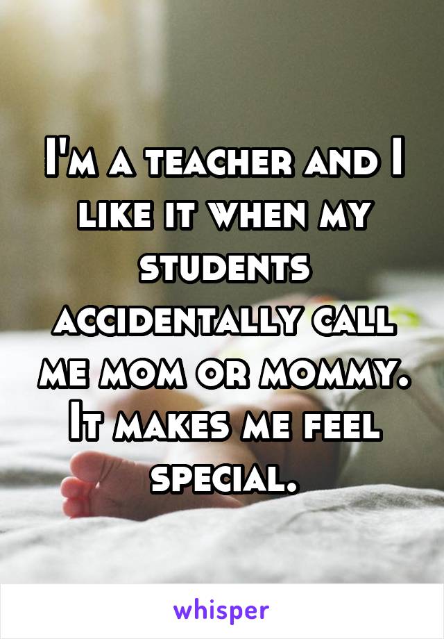 I'm a teacher and I like it when my students accidentally call me mom or mommy. It makes me feel special.