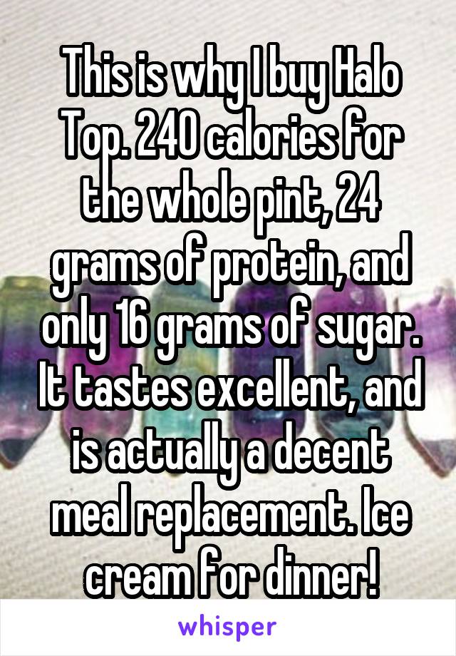 This is why I buy Halo Top. 240 calories for the whole pint, 24 grams of protein, and only 16 grams of sugar. It tastes excellent, and is actually a decent meal replacement. Ice cream for dinner!