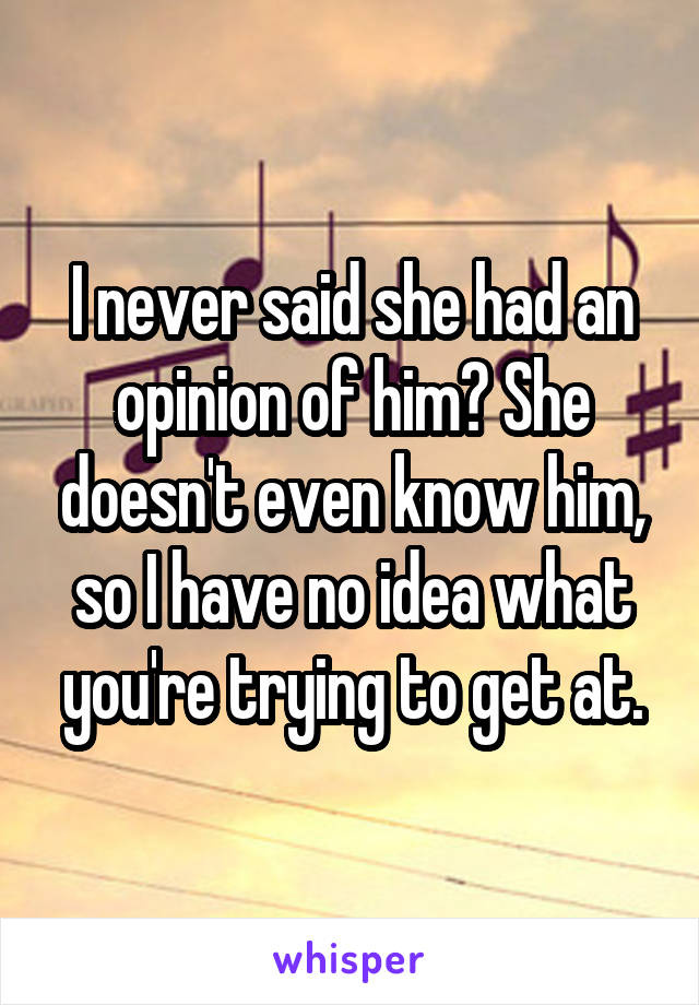 I never said she had an opinion of him? She doesn't even know him, so I have no idea what you're trying to get at.