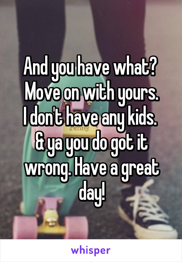 And you have what? 
Move on with yours.
I don't have any kids. 
& ya you do got it wrong. Have a great day!
