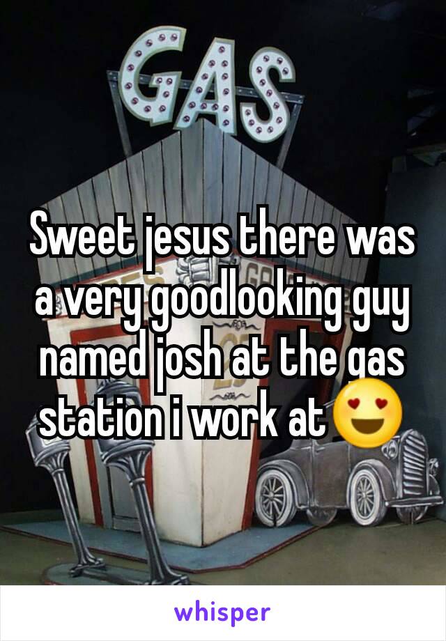 Sweet jesus there was a very goodlooking guy named josh at the gas station i work at😍