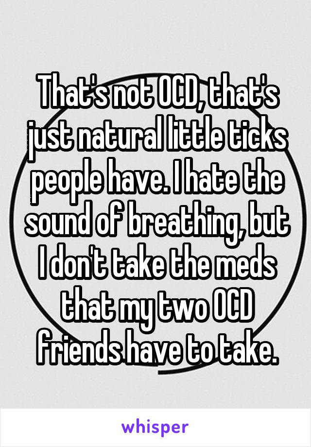 That's not OCD, that's just natural little ticks people have. I hate the sound of breathing, but I don't take the meds that my two OCD friends have to take.