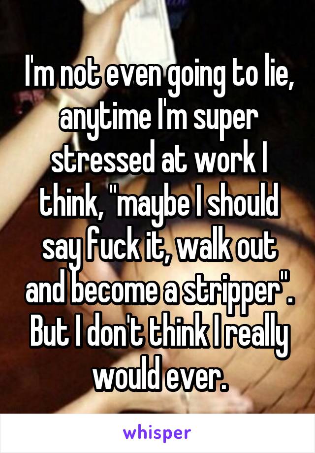 I'm not even going to lie, anytime I'm super stressed at work I think, "maybe I should say fuck it, walk out and become a stripper". But I don't think I really would ever.