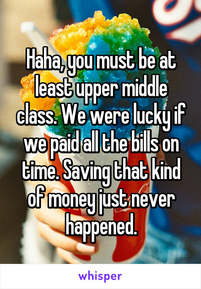 Haha, you must be at least upper middle class. We were lucky if we paid all the bills on time. Saving that kind of money just never happened.