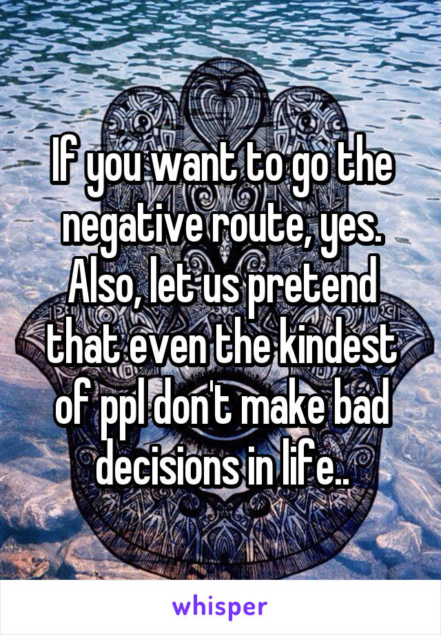If you want to go the negative route, yes. Also, let us pretend that even the kindest of ppl don't make bad decisions in life..