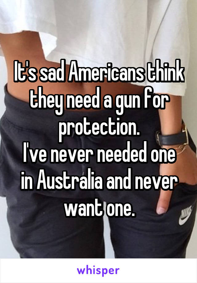 It's sad Americans think they need a gun for protection.
I've never needed one in Australia and never want one.