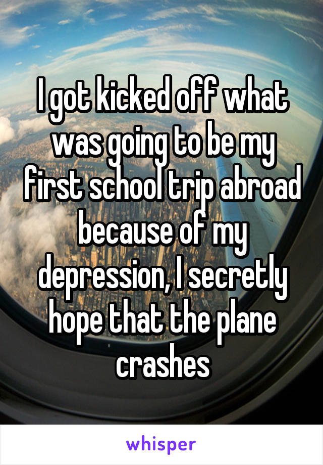 I got kicked off what was going to be my first school trip abroad because of my depression, I secretly hope that the plane crashes