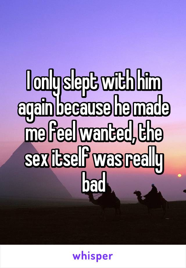 I only slept with him again because he made me feel wanted, the sex itself was really bad