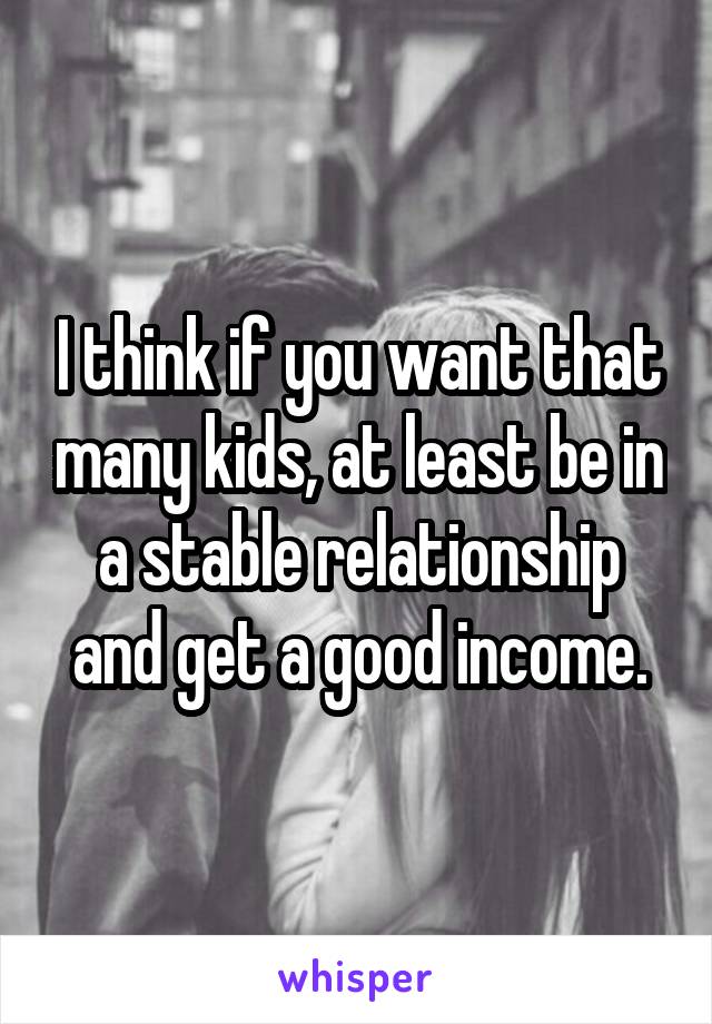 I think if you want that many kids, at least be in a stable relationship and get a good income.