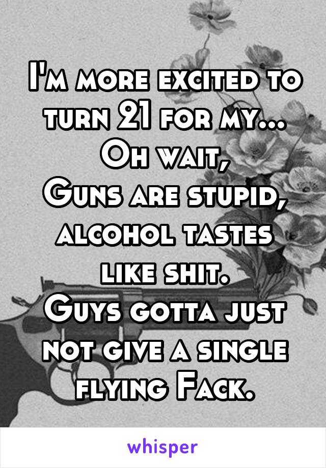 I'm more excited to turn 21 for my...
Oh wait,
Guns are stupid,
alcohol tastes like shit.
Guys gotta just not give a single flying Fack.