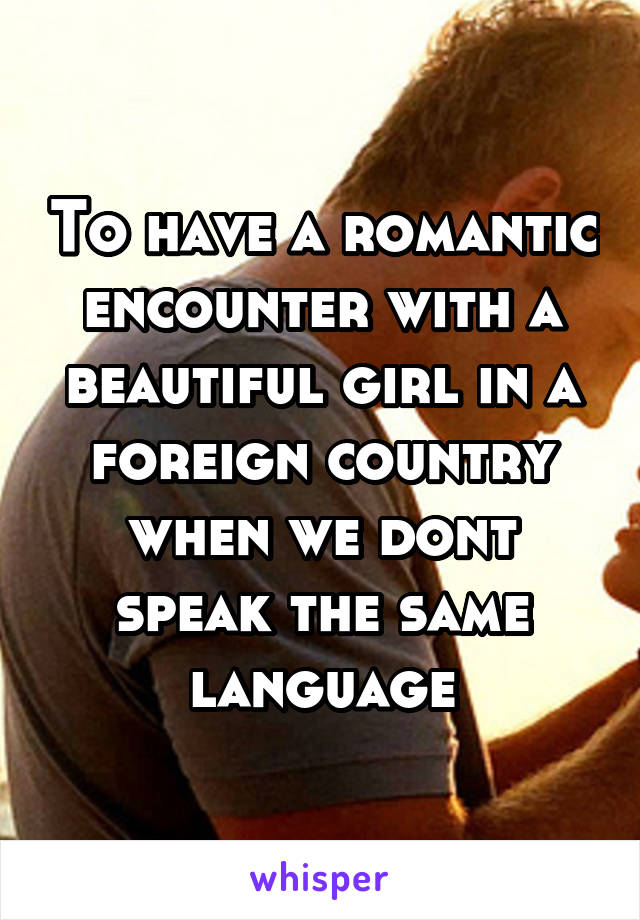 To have a romantic encounter with a beautiful girl in a foreign country when we dont speak the same language