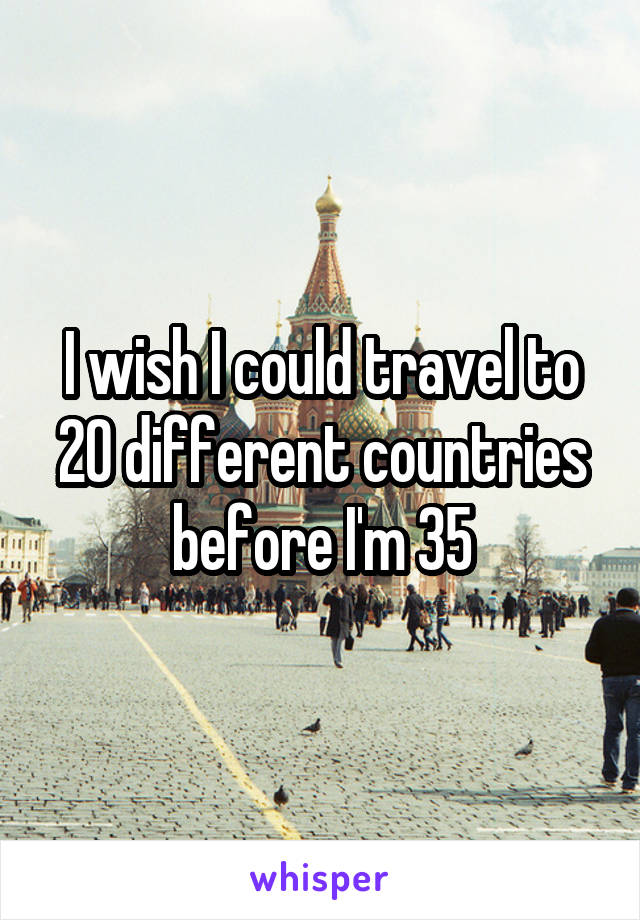 I wish I could travel to 20 different countries before I'm 35