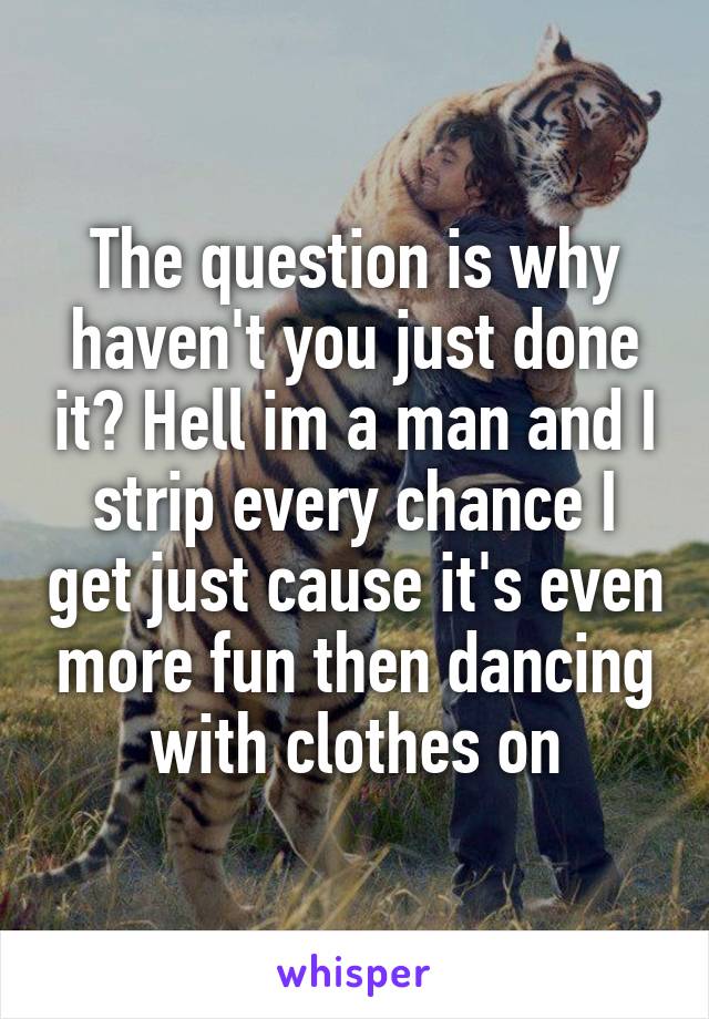 The question is why haven't you just done it? Hell im a man and I strip every chance I get just cause it's even more fun then dancing with clothes on