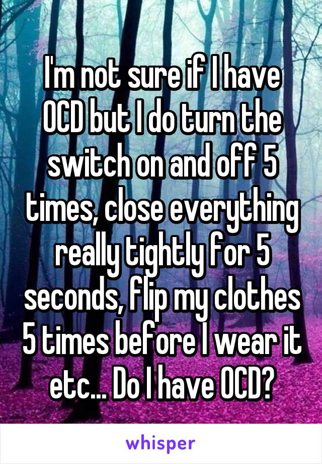 I'm not sure if I have OCD but I do turn the switch on and off 5 times, close everything really tightly for 5 seconds, flip my clothes 5 times before I wear it etc... Do I have OCD?