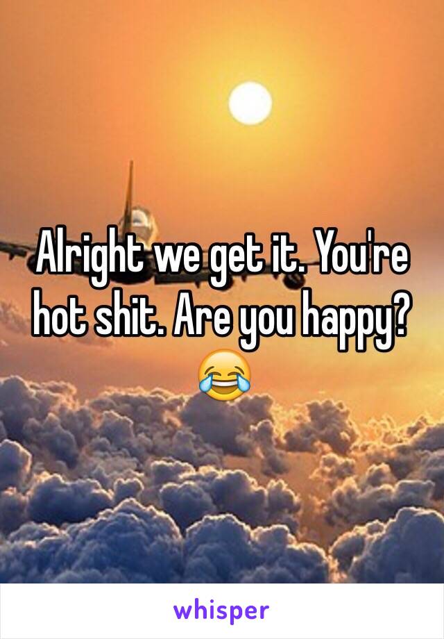 Alright we get it. You're hot shit. Are you happy? 😂