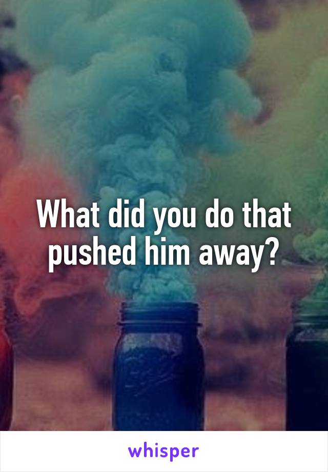 What did you do that pushed him away?