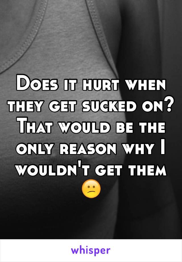 Does it hurt when they get sucked on? 
That would be the only reason why I wouldn't get them 😕