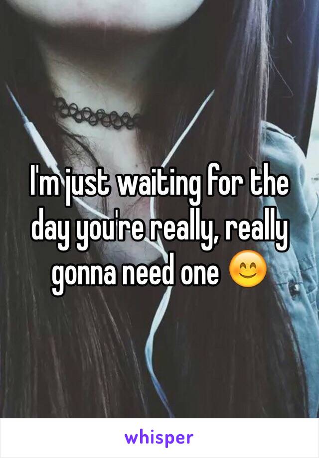 I'm just waiting for the day you're really, really gonna need one 😊