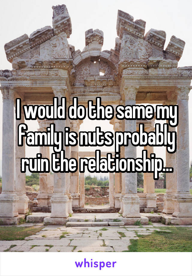 I would do the same my family is nuts probably ruin the relationship...