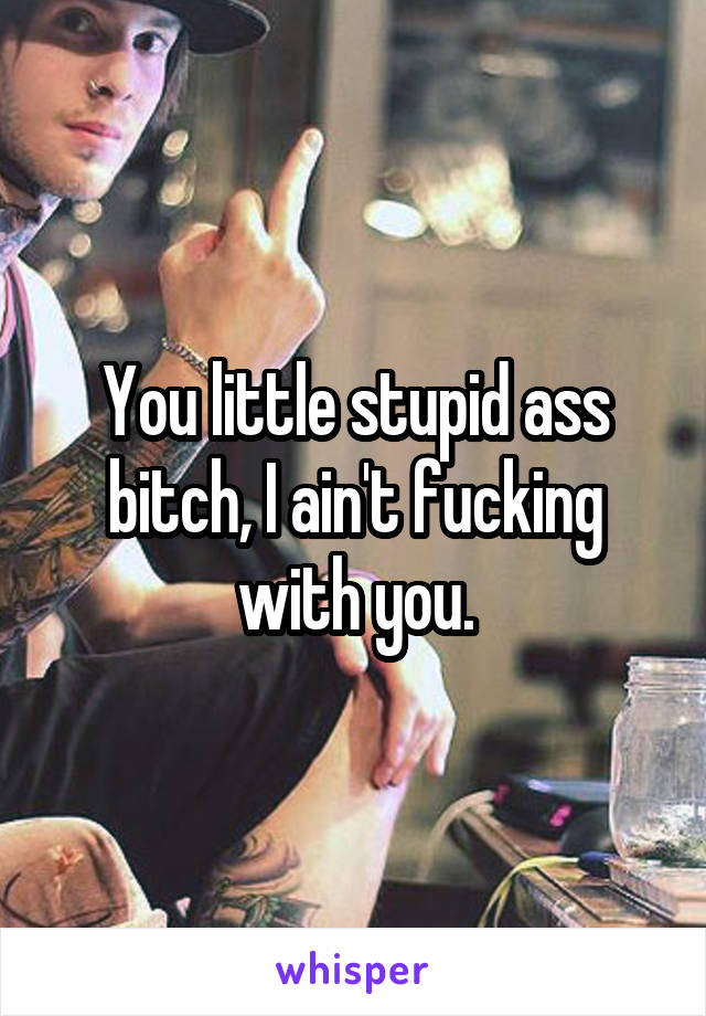 You little stupid ass bitch, I ain't fucking with you.