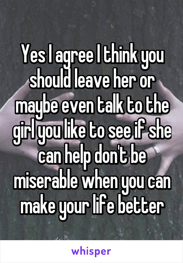 Yes I agree I think you should leave her or maybe even talk to the girl you like to see if she can help don't be miserable when you can make your life better