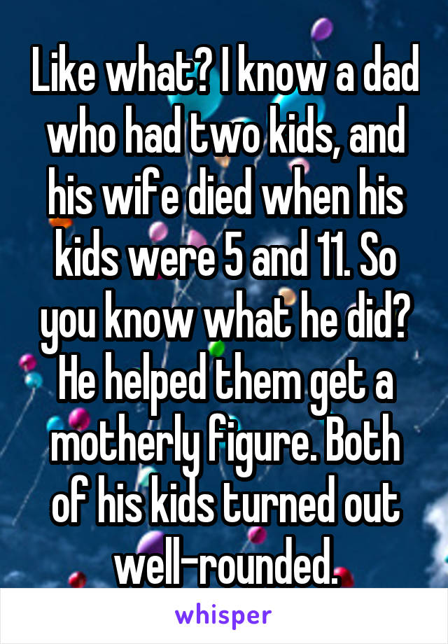 Like what? I know a dad who had two kids, and his wife died when his kids were 5 and 11. So you know what he did? He helped them get a motherly figure. Both of his kids turned out well-rounded.