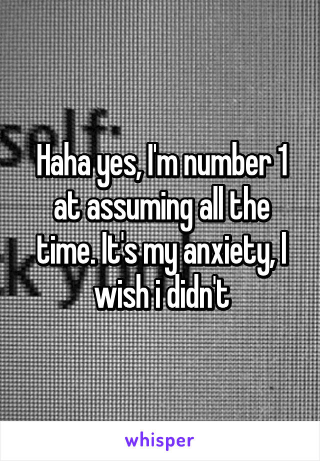 Haha yes, I'm number 1 at assuming all the time. It's my anxiety, I wish i didn't