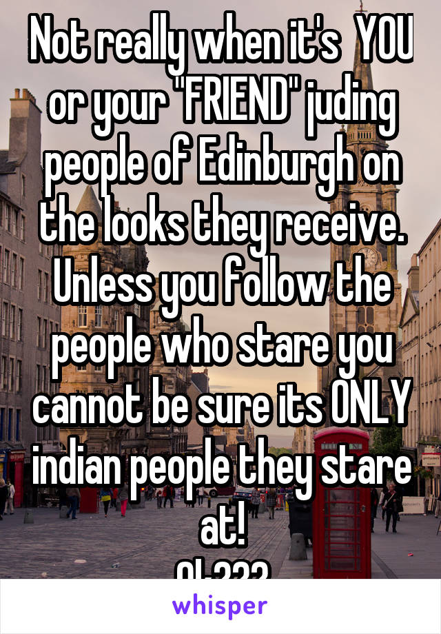 Not really when it's  YOU or your "FRIEND" juding people of Edinburgh on the looks they receive. Unless you follow the people who stare you cannot be sure its ONLY indian people they stare at!
Ok???