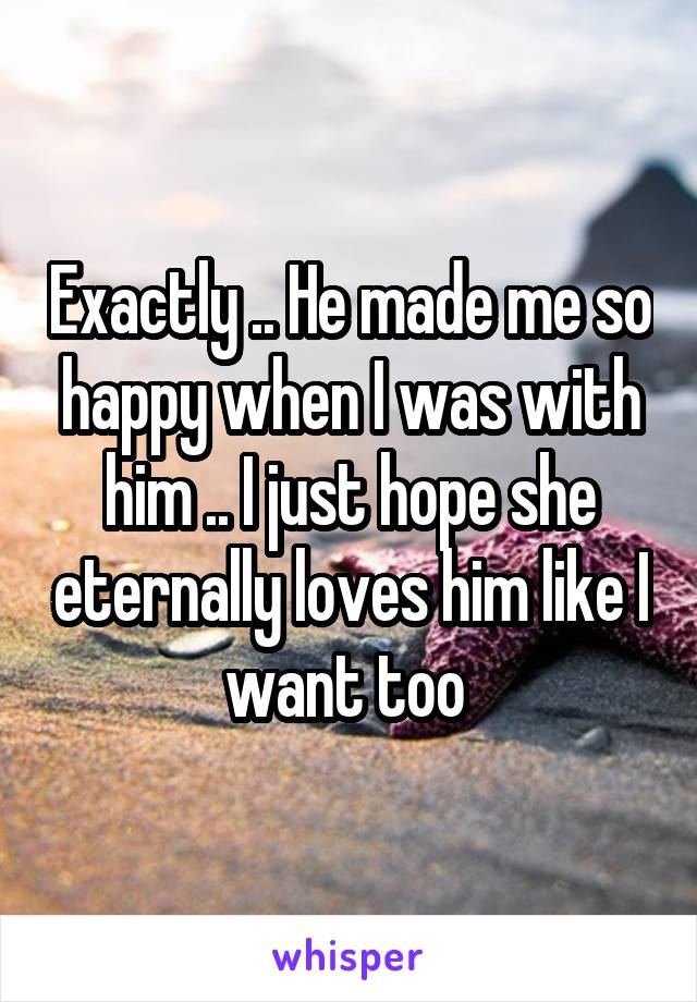 Exactly .. He made me so happy when I was with him .. I just hope she eternally loves him like I want too 