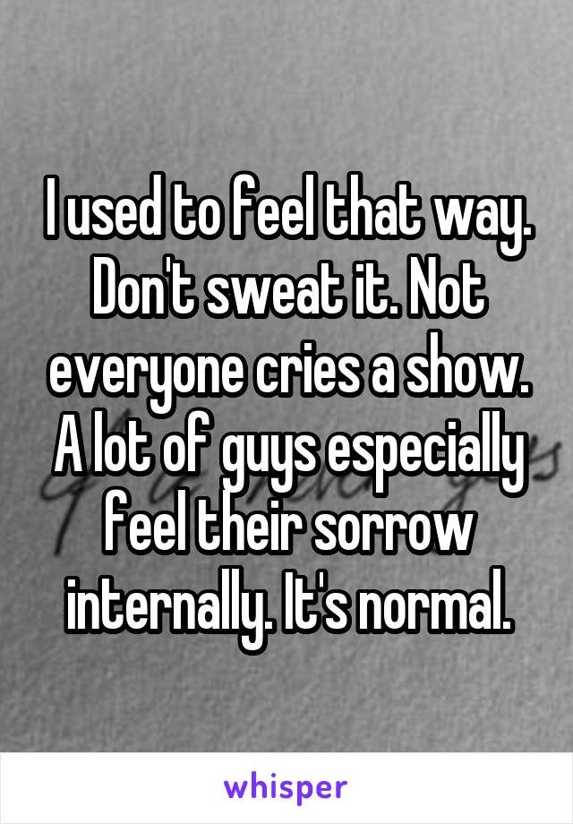 I used to feel that way. Don't sweat it. Not everyone cries a show. A lot of guys especially feel their sorrow internally. It's normal.