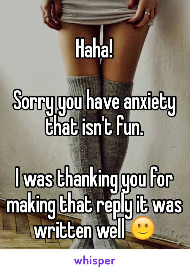 Haha! 

Sorry you have anxiety that isn't fun. 

I was thanking you for making that reply it was written well 🙂