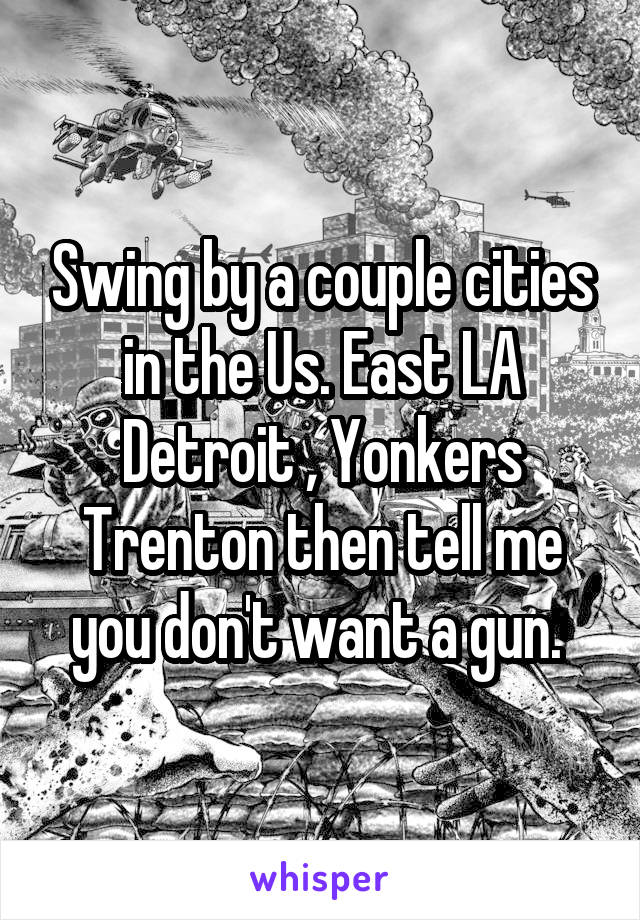 Swing by a couple cities in the Us. East LA Detroit , Yonkers Trenton then tell me you don't want a gun. 