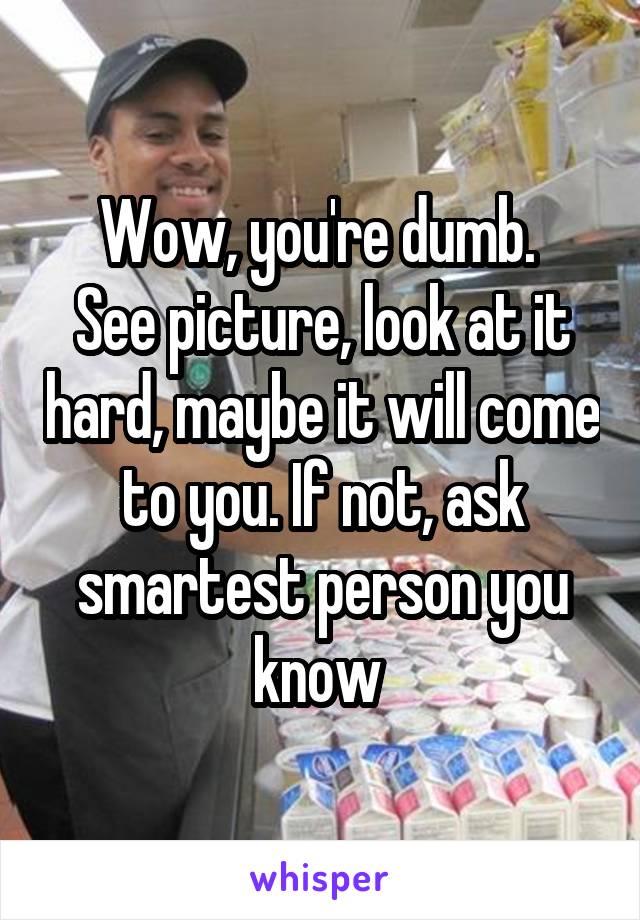 Wow, you're dumb. 
See picture, look at it hard, maybe it will come to you. If not, ask smartest person you know 
