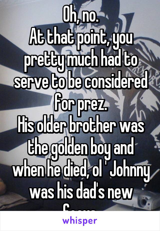 Oh, no.
At that point, you pretty much had to serve to be considered for prez.
His older brother was the golden boy and when he died, ol ' Johnny was his dad's new focus.