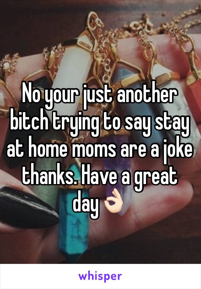 No your just another bitch trying to say stay at home moms are a joke thanks. Have a great day👌🏻
