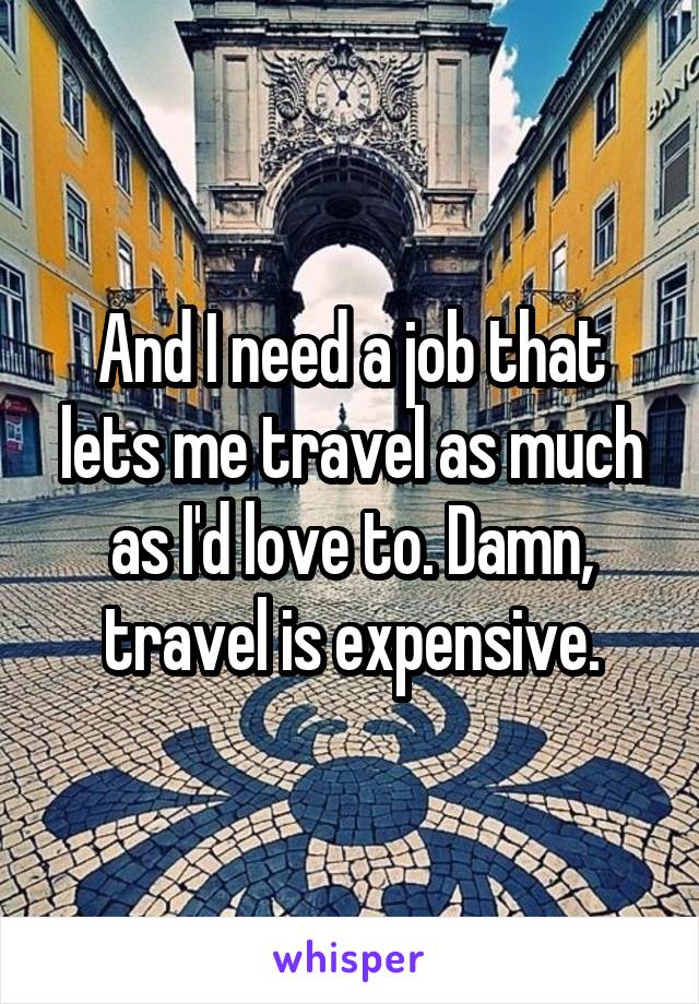And I need a job that lets me travel as much as I'd love to. Damn, travel is expensive.