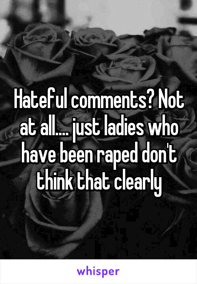 Hateful comments? Not at all.... just ladies who have been raped don't think that clearly