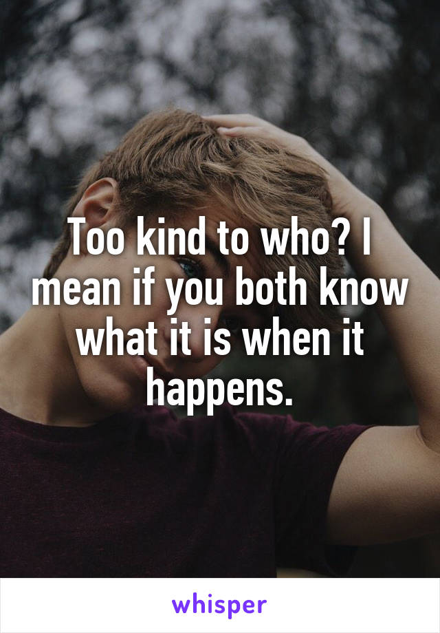 Too kind to who? I mean if you both know what it is when it happens.