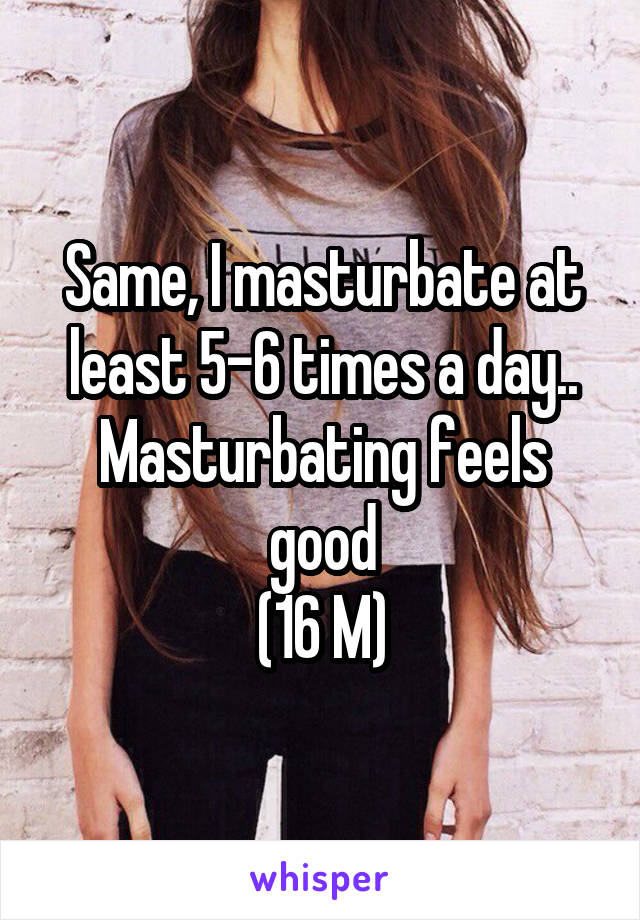 Same, I masturbate at least 5-6 times a day..
Masturbating feels good
(16 M)