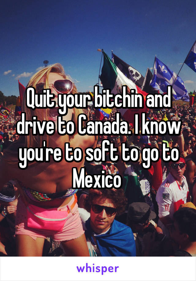 Quit your bitchin and drive to Canada. I know you're to soft to go to Mexico 