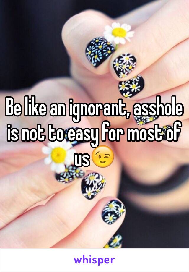 Be like an ignorant, asshole is not to easy for most of us😉