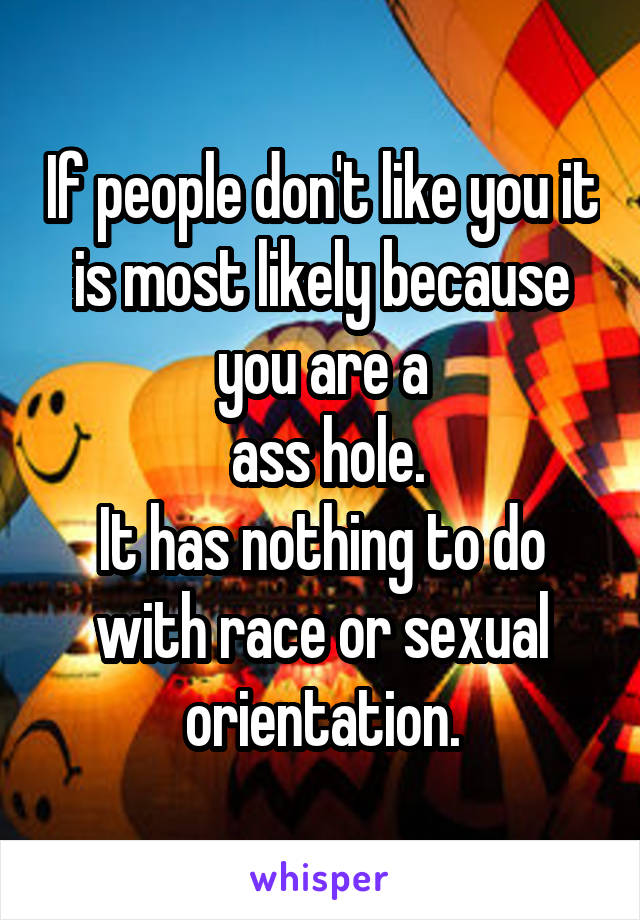 If people don't like you it is most likely because you are a
 ass hole.
It has nothing to do with race or sexual orientation.