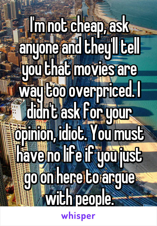I'm not cheap, ask anyone and they'll tell you that movies are way too overpriced. I didn't ask for your opinion, idiot. You must have no life if you just go on here to argue with people.