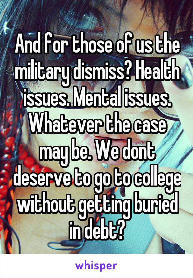 And for those of us the military dismiss? Health issues. Mental issues. Whatever the case may be. We dont deserve to go to college without getting buried in debt?