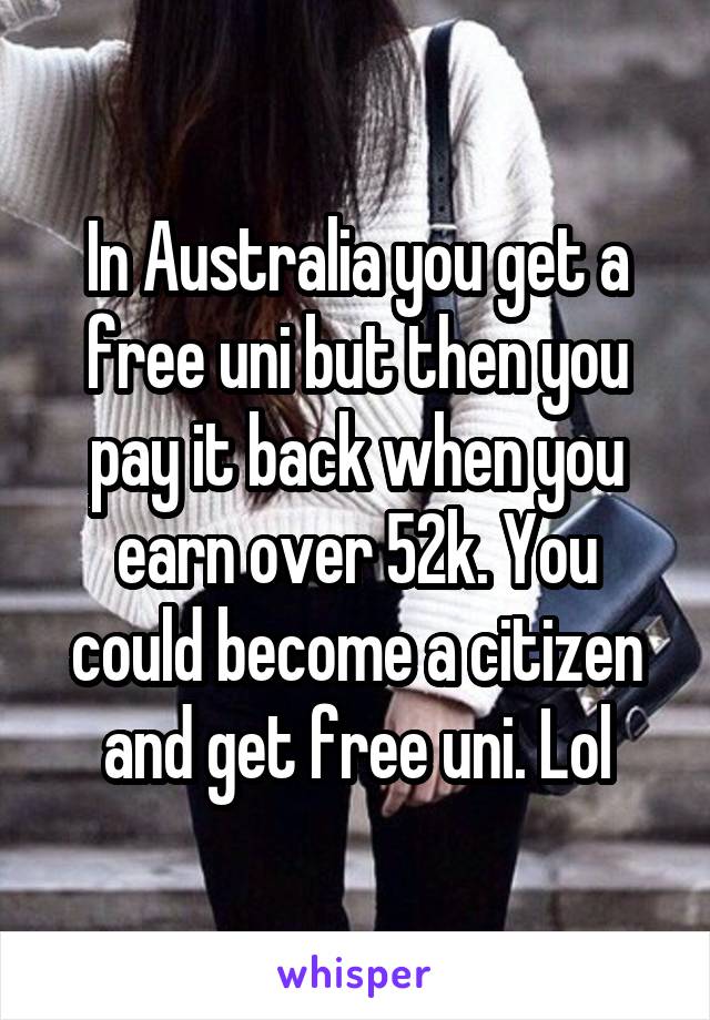 In Australia you get a free uni but then you pay it back when you earn over 52k. You could become a citizen and get free uni. Lol