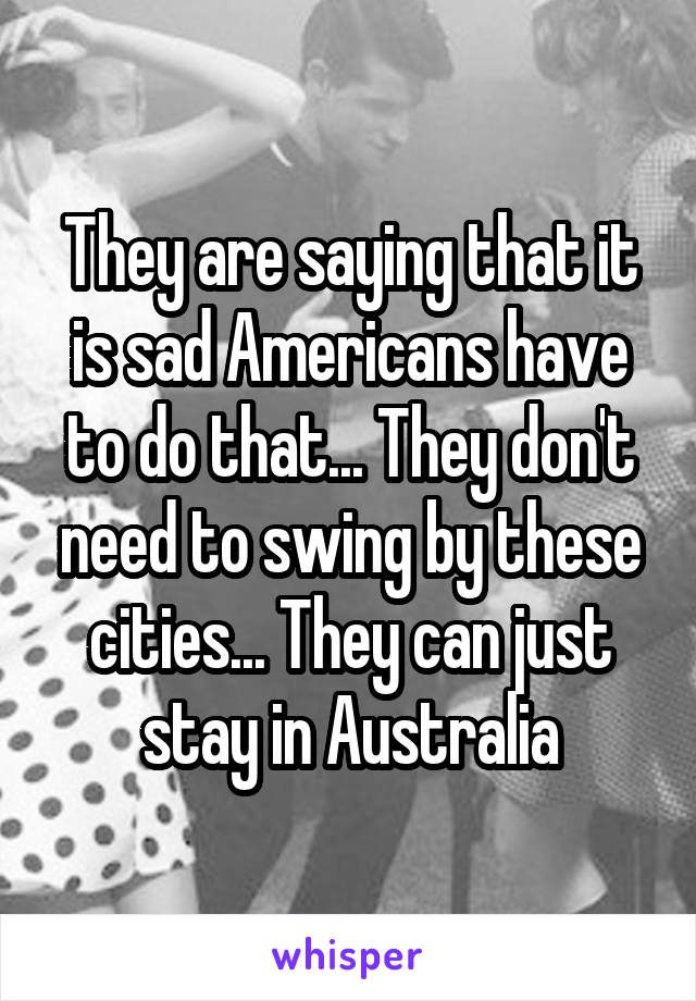 They are saying that it is sad Americans have to do that... They don't need to swing by these cities... They can just stay in Australia