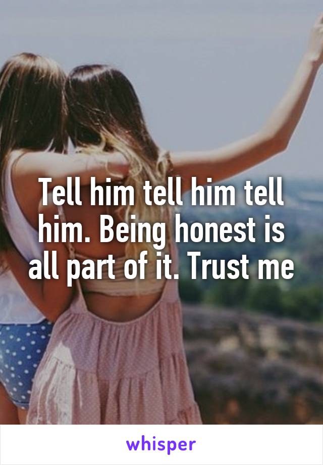 Tell him tell him tell him. Being honest is all part of it. Trust me